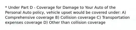 * Under Part D - Coverage for Damage to Your Auto of the Personal Auto policy, vehicle upset would be covered under: A) Comprehensive coverage B) Collision coverage C) Transportation expenses coverage D) Other than collision coverage