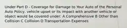 Under Part D - Coverage for Damage to Your Auto of the Personal Auto Policy, vehicle upset or its impact with another vehicle or object would be covered under: A Comprehensive B Other than Collision C Collision D Transportation Expenses