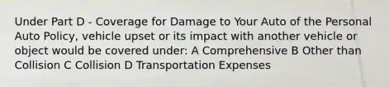 Under Part D - Coverage for Damage to Your Auto of the Personal Auto Policy, vehicle upset or its impact with another vehicle or object would be covered under: A Comprehensive B Other than Collision C Collision D Transportation Expenses