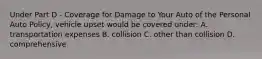 Under Part D - Coverage for Damage to Your Auto of the Personal Auto Policy, vehicle upset would be covered under: A. transportation expenses B. collision C. other than collision D. comprehensive