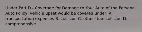 Under Part D - Coverage for Damage to Your Auto of the Personal Auto Policy, vehicle upset would be covered under: A. transportation expenses B. collision C. other than collision D. comprehensive