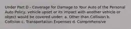 Under Part D - Coverage for Damage to Your Auto of the Personal Auto Policy, vehicle upset or its impact with another vehicle or object would be covered under: a. Other than Collision b. Collision c. Transportation Expenses d. Comprehensive