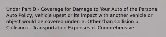 Under Part D - Coverage for Damage to Your Auto of the Personal Auto Policy, vehicle upset or its impact with another vehicle or object would be covered under: a. Other than Collision b. Collision c. Transportation Expenses d. Comprehensive