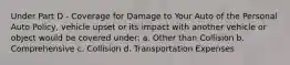 Under Part D - Coverage for Damage to Your Auto of the Personal Auto Policy, vehicle upset or its impact with another vehicle or object would be covered under: a. Other than Collision b. Comprehensive c. Collision d. Transportation Expenses