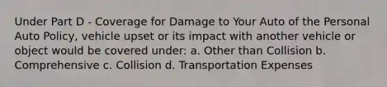 Under Part D - Coverage for Damage to Your Auto of the Personal Auto Policy, vehicle upset or its impact with another vehicle or object would be covered under: a. Other than Collision b. Comprehensive c. Collision d. Transportation Expenses