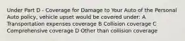 Under Part D - Coverage for Damage to Your Auto of the Personal Auto policy, vehicle upset would be covered under: A Transportation expenses coverage B Collision coverage C Comprehensive coverage D Other than collision coverage