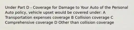 Under Part D - Coverage for Damage to Your Auto of the Personal Auto policy, vehicle upset would be covered under: A Transportation expenses coverage B Collision coverage C Comprehensive coverage D Other than collision coverage