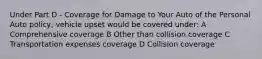 Under Part D - Coverage for Damage to Your Auto of the Personal Auto policy, vehicle upset would be covered under: A Comprehensive coverage B Other than collision coverage C Transportation expenses coverage D Collision coverage