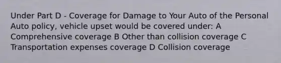 Under Part D - Coverage for Damage to Your Auto of the Personal Auto policy, vehicle upset would be covered under: A Comprehensive coverage B Other than collision coverage C Transportation expenses coverage D Collision coverage