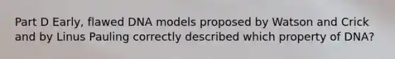 Part D Early, flawed DNA models proposed by Watson and Crick and by Linus Pauling correctly described which property of DNA?