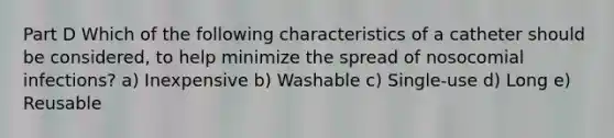 Part D Which of the following characteristics of a catheter should be considered, to help minimize the spread of nosocomial infections? a) Inexpensive b) Washable c) Single-use d) Long e) Reusable