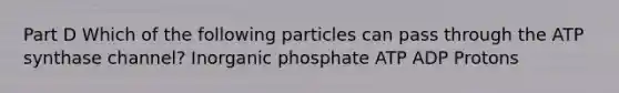 Part D Which of the following particles can pass through the ATP synthase channel? Inorganic phosphate ATP ADP Protons