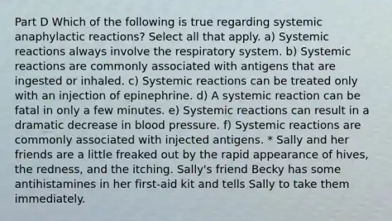 Part D Which of the following is true regarding systemic anaphylactic reactions? Select all that apply. a) Systemic reactions always involve the respiratory system. b) Systemic reactions are commonly associated with antigens that are ingested or inhaled. c) Systemic reactions can be treated only with an injection of epinephrine. d) A systemic reaction can be fatal in only a few minutes. e) Systemic reactions can result in a dramatic decrease in blood pressure. f) Systemic reactions are commonly associated with injected antigens. * Sally and her friends are a little freaked out by the rapid appearance of hives, the redness, and the itching. Sally's friend Becky has some antihistamines in her first-aid kit and tells Sally to take them immediately.