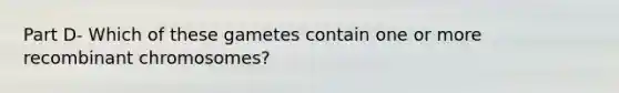 Part D- Which of these gametes contain one or more recombinant chromosomes?