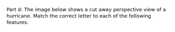 Part d: The image below shows a cut away perspective view of a hurricane. Match the correct letter to each of the following features.