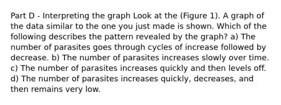 Part D - Interpreting the graph Look at the (Figure 1). A graph of the data similar to the one you just made is shown. Which of the following describes the pattern revealed by the graph? a) The number of parasites goes through cycles of increase followed by decrease. b) The number of parasites increases slowly over time. c) The number of parasites increases quickly and then levels off. d) The number of parasites increases quickly, decreases, and then remains very low.