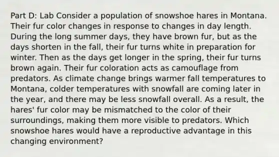 Part D: Lab Consider a population of snowshoe hares in Montana. Their fur color changes in response to changes in day length. During the long summer days, they have brown fur, but as the days shorten in the fall, their fur turns white in preparation for winter. Then as the days get longer in the spring, their fur turns brown again. Their fur coloration acts as camouflage from predators. As climate change brings warmer fall temperatures to Montana, colder temperatures with snowfall are coming later in the year, and there may be less snowfall overall. As a result, the hares' fur color may be mismatched to the color of their surroundings, making them more visible to predators. Which snowshoe hares would have a reproductive advantage in this changing environment?