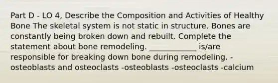 Part D - LO 4, Describe the Composition and Activities of Healthy Bone The skeletal system is not static in structure. Bones are constantly being broken down and rebuilt. Complete the statement about bone remodeling. ____________ is/are responsible for breaking down bone during remodeling. -osteoblasts and osteoclasts -osteoblasts -osteoclasts -calcium