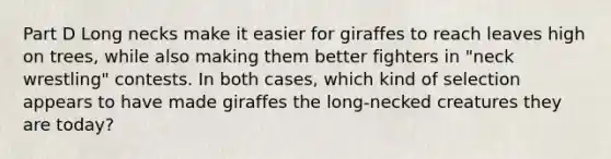 Part D Long necks make it easier for giraffes to reach leaves high on trees, while also making them better fighters in "neck wrestling" contests. In both cases, which kind of selection appears to have made giraffes the long-necked creatures they are today?