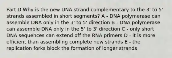 Part D Why is the new DNA strand complementary to the 3' to 5' strands assembled in short segments? A - DNA polymerase can assemble DNA only in the 3' to 5' direction B - DNA polymerase can assemble DNA only in the 5' to 3' direction C - only short DNA sequences can extend off the RNA primers D - it is more efficient than assembling complete new strands E - the replication forks block the formation of longer strands