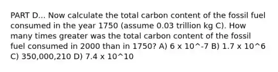 PART D... Now calculate the total carbon content of the fossil fuel consumed in the year 1750 (assume 0.03 trillion kg C). How many times greater was the total carbon content of the fossil fuel consumed in 2000 than in 1750? A) 6 x 10^-7 B) 1.7 x 10^6 C) 350,000,210 D) 7.4 x 10^10