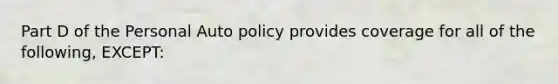 Part D of the Personal Auto policy provides coverage for all of the following, EXCEPT: