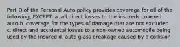 Part D of the Personal Auto policy provides coverage for all of the following, EXCEPT: a. all direct losses to the insureds covered auto b. coverage for the types of damage that are not excluded c. direct and accidental losses to a non-owned automobile being used by the insured d. auto glass breakage caused by a collision