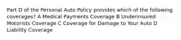 Part D of the Personal Auto Policy provides which of the following coverages? A Medical Payments Coverage B Underinsured Motorists Coverage C Coverage for Damage to Your Auto D Liability Coverage