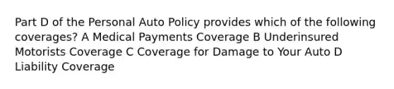 Part D of the Personal Auto Policy provides which of the following coverages? A Medical Payments Coverage B Underinsured Motorists Coverage C Coverage for Damage to Your Auto D Liability Coverage