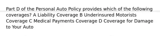 Part D of the Personal Auto Policy provides which of the following coverages? A Liability Coverage B Underinsured Motorists Coverage C Medical Payments Coverage D Coverage for Damage to Your Auto