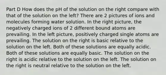 Part D How does the pH of the solution on the right compare with that of the solution on the left? There are 2 pictures of ions and molecules forming water solution. In the right picture, the negatively charged ions of 2 different bound atoms are prevailing. In the left picture, positively charged single atoms are prevailing. The solution on the right is basic relative to the solution on the left. Both of these solutions are equally acidic. Both of these solutions are equally basic. The solution on the right is acidic relative to the solution on the left. The solution on the right is neutral relative to the solution on the left.