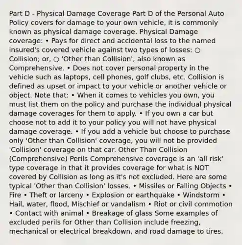 Part D - Physical Damage Coverage Part D of the Personal Auto Policy covers for damage to your own vehicle, it is commonly known as physical damage coverage. Physical Damage coverage: • Pays for direct and accidental loss to the named insured's covered vehicle against two types of losses: ○ Collision; or, ○ 'Other than Collision', also known as Comprehensive. • Does not cover personal property in the vehicle such as laptops, cell phones, golf clubs, etc. Collision is defined as upset or impact to your vehicle or another vehicle or object. Note that: • When it comes to vehicles you own, you must list them on the policy and purchase the individual physical damage coverages for them to apply. • If you own a car but choose not to add it to your policy you will not have physical damage coverage. • If you add a vehicle but choose to purchase only 'Other than Collision' coverage, you will not be provided 'Collision' coverage on that car. Other Than Collision (Comprehensive) Perils Comprehensive coverage is an 'all risk' type coverage in that it provides coverage for what is NOT covered by Collision as long as it's not excluded. Here are some typical 'Other than Collision' losses. • Missiles or Falling Objects • Fire • Theft or larceny • Explosion or earthquake • Windstorm • Hail, water, flood, Mischief or vandalism • Riot or civil commotion • Contact with animal • Breakage of glass Some examples of excluded perils for Other than Collision include freezing, mechanical or electrical breakdown, and road damage to tires.