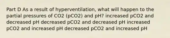 Part D As a result of hyperventilation, what will happen to the partial pressures of CO2 (pCO2) and pH? increased pCO2 and decreased pH decreased pCO2 and decreased pH increased pCO2 and increased pH decreased pCO2 and increased pH