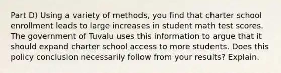 Part D) Using a variety of methods, you find that charter school enrollment leads to large increases in student math test scores. The government of Tuvalu uses this information to argue that it should expand charter school access to more students. Does this policy conclusion necessarily follow from your results? Explain.