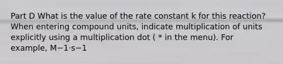 Part D What is the value of the rate constant k for this reaction? When entering compound units, indicate multiplication of units explicitly using a multiplication dot ( * in the menu). For example, M−1⋅s−1