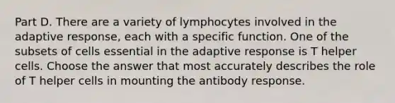 Part D. There are a variety of lymphocytes involved in the adaptive response, each with a specific function. One of the subsets of cells essential in the adaptive response is T helper cells. Choose the answer that most accurately describes the role of T helper cells in mounting the antibody response.