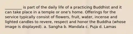 _________ is part of the daily life of a practicing Buddhist and it can take place in a temple or one's home. Offerings for the service typically consist of flowers, fruit, water, incense and lighted candles to revere, respect and honor the Buddha (whose image is displayed). a. Sangha b. Mandala c. Puja d. Lamas