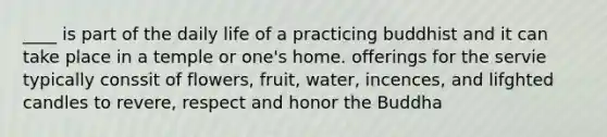 ____ is part of the daily life of a practicing buddhist and it can take place in a temple or one's home. offerings for the servie typically conssit of flowers, fruit, water, incences, and lifghted candles to revere, respect and honor the Buddha