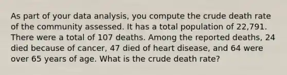 As part of your data analysis, you compute the crude death rate of the community assessed. It has a total population of 22,791. There were a total of 107 deaths. Among the reported deaths, 24 died because of cancer, 47 died of heart disease, and 64 were over 65 years of age. What is the crude death rate?