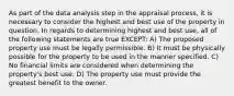 As part of the data analysis step in the appraisal process, it is necessary to consider the highest and best use of the property in question. In regards to determining highest and best use, all of the following statements are true EXCEPT: A) The proposed property use must be legally permissible. B) It must be physically possible for the property to be used in the manner specified. C) No financial limits are considered when determining the property's best use. D) The property use must provide the greatest benefit to the owner.