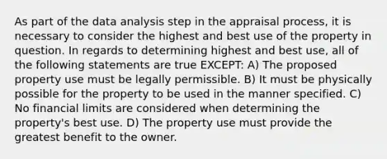 As part of the data analysis step in the appraisal process, it is necessary to consider the highest and best use of the property in question. In regards to determining highest and best use, all of the following statements are true EXCEPT: A) The proposed property use must be legally permissible. B) It must be physically possible for the property to be used in the manner specified. C) No financial limits are considered when determining the property's best use. D) The property use must provide the greatest benefit to the owner.