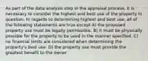 As part of the data analysis step in the appraisal process, it is necessary to consider the highest and best use of the property in question. In regards to determining highest and best use, all of the following statements are true except A) the proposed property use must be legally permissible. B) it must be physically possible for the property to be used in the manner specified. C) no financial limits are considered when determining the property's best use. D) the property use must provide the greatest benefit to the owner