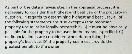 As part of the data analysis step in the appraisal process, it is necessary to consider the highest and best use of the property in question. In regards to determining highest and best use, all of the following statements are true except A) the proposed property use must be legally permissible. B) it must be physically possible for the property to be used in the manner specified. C) no financial limits are considered when determining the property's best use. D) the property use must provide the greatest benefit to the owner