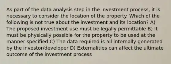 As part of the data analysis step in the investment process, it is necessary to consider the location of the property. Which of the following is not true about the investment and its location? A) The proposed investment use must be legally permittable B) It must be physically possible for the property to be used at the manner specified C) The data required is all internally generated by the investor/developer D) Externalities can affect the ultimate outcome of the investment process