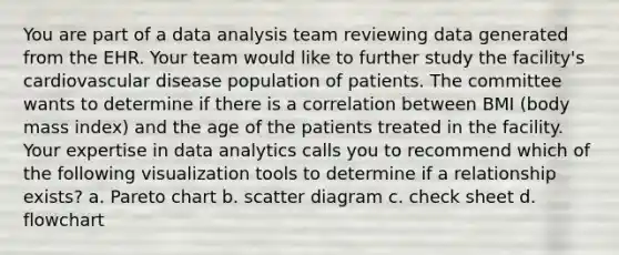 You are part of a data analysis team reviewing data generated from the EHR. Your team would like to further study the facility's cardiovascular disease population of patients. The committee wants to determine if there is a correlation between BMI (body mass index) and the age of the patients treated in the facility. Your expertise in data analytics calls you to recommend which of the following visualization tools to determine if a relationship exists? a. Pareto chart b. scatter diagram c. check sheet d. flowchart