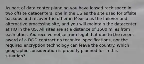 As part of data center planning you have leased rack space in two offsite datacenters, one in the US as the site used for offsite backups and recover the other in Mexico as the failover and alternative processing site, and you will maintain the datacenter at HQ in the US. All sites are at a distance of 1500 miles from each other. You receive notice from legal that due to the recent award of a DOD contract no technical specifications, nor the required encryption technology can leave the country. Which geographic consideration is properly planned for in this situation?