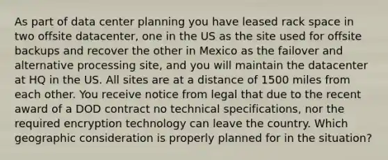 As part of data center planning you have leased rack space in two offsite datacenter, one in the US as the site used for offsite backups and recover the other in Mexico as the failover and alternative processing site, and you will maintain the datacenter at HQ in the US. All sites are at a distance of 1500 miles from each other. You receive notice from legal that due to the recent award of a DOD contract no technical specifications, nor the required encryption technology can leave the country. Which geographic consideration is properly planned for in the situation?