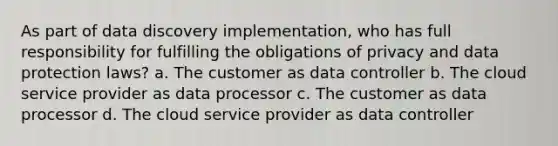 As part of data discovery implementation, who has full responsibility for fulfilling the obligations of privacy and data protection laws? a. The customer as data controller b. The cloud service provider as data processor c. The customer as data processor d. The cloud service provider as data controller