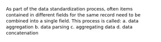 As part of the data standardization process, often items contained in different fields for the same record need to be combined into a single field. This process is called: a. data aggregation b. data parsing c. aggregating data d. data concatenation