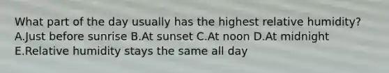 What part of the day usually has the highest relative humidity? A.Just before sunrise B.At sunset C.At noon D.At midnight E.Relative humidity stays the same all day